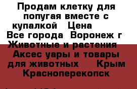 Продам клетку для попугая вместе с купалкой › Цена ­ 250 - Все города, Воронеж г. Животные и растения » Аксесcуары и товары для животных   . Крым,Красноперекопск